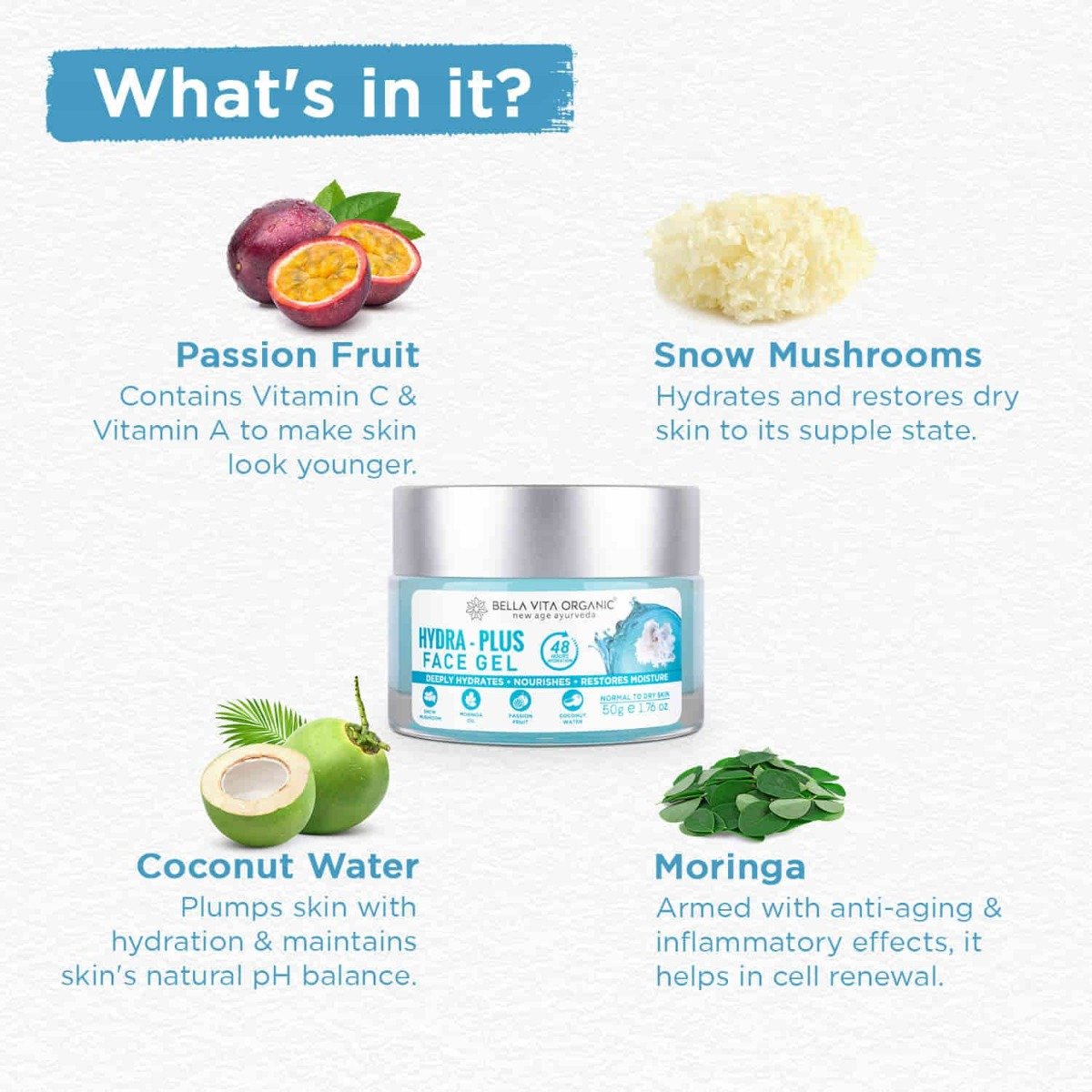 Bella Vita Organic Hydra-Plus Face Gel 50 gm | Snow Mushroom, Moringa Oil, Passion Fruit & Coconut Water | Provides Hydration Upto 48Hr | Nourishes Skin & Restore Skin Moisture | Lightweight | for Men & Women | For Normal To Dry Skin, Pack of 1 Bella Vita Organic Hydra-Plus Face Gel 50 gm | Snow Mushroom, Moringa Oil, Passion Fruit & Coconut Water | Provides Hydration Upto 48Hr | Nourishes Skin & Restore Skin Moisture | Lightweight | for Men & Women | For Normal To Dry Skin, Pack of 1