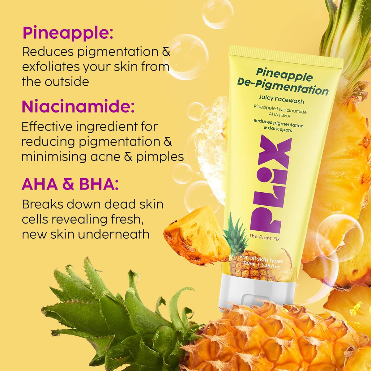 Plix Pineapple De-Pigmentation Juicy Face Wash 100 ml | Niacinamide, Pineapple, AHA, BHA | Reduces Pigmentation, Dark Spots | Gives Brighter & Even Toned Skin | For All Skin Type, Pack of 1 Plix Pineapple De-Pigmentation Juicy Face Wash 100 ml | Niacinamide, Pineapple, AHA, BHA | Reduces Pigmentation, Dark Spots | Gives Brighter & Even Toned Skin | For All Skin Type, Pack of 1